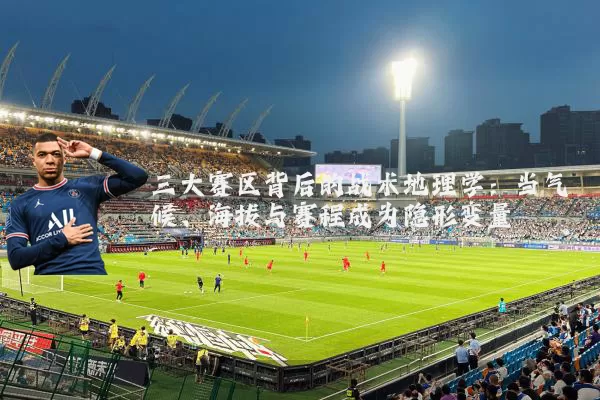 三大赛区背后的战术地理学:当气候、海拔与赛程成为隐形变量